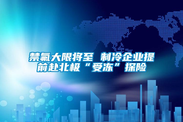 禁氟大限將至 制冷企業(yè)提前赴北極“受凍”探險